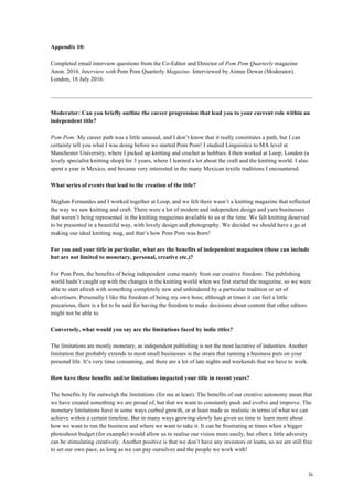 56
Appendix 10:
Completed email interview questions from the Co-Editor and Director of Pom Pom Quarterly magazine
Anon. 2016. Interview with Pom Pom Quarterly Magazine. Interviewed by Aimee Dewar (Moderator).
London, 18 July 2016.
Moderator: Can you briefly outline the career progression that lead you to your current role within an
independent title?
Pom Pom: My career path was a little unusual, and I don’t know that it really constitutes a path, but I can
certainly tell you what I was doing before we started Pom Pom! I studied Linguistics to MA level at
Manchester University, where I picked up knitting and crochet as hobbies. I then worked at Loop, London (a
lovely specialist knitting shop) for 3 years, where I learned a lot about the craft and the knitting world. I also
spent a year in Mexico, and became very interested in the many Mexican textile traditions I encountered.
What series of events that lead to the creation of the title?
Meghan Fernandes and I worked together at Loop, and we felt there wasn’t a knitting magazine that reflected
the way we saw knitting and craft. There were a lot of modern and independent design and yarn businesses
that weren’t being represented in the knitting magazines available to us at the time. We felt knitting deserved
to be presented in a beautiful way, with lovely design and photography. We decided we should have a go at
making our ideal knitting mag, and that’s how Pom Pom was born!
For you and your title in particular, what are the benefits of independent magazines (these can include
but are not limited to monetary, personal, creative etc.)?
For Pom Pom, the benefits of being independent come mainly from our creative freedom. The publishing
world hadn’t caught up with the changes in the knitting world when we first started the magazine, so we were
able to start afresh with something completely new and unhindered by a particular tradition or set of
advertisers. Personally I like the freedom of being my own boss; although at times it can feel a little
precarious, there is a lot to be said for having the freedom to make decisions about content that other editors
might not be able to.
Conversely, what would you say are the limitations faced by indie titles?
The limitations are mostly monetary, as independent publishing is not the most lucrative of industries. Another
limitation that probably extends to most small businesses is the strain that running a business puts on your
personal life. It’s very time consuming, and there are a lot of late nights and weekends that we have to work.
How have these benefits and/or limitations impacted your title in recent years?
The benefits by far outweigh the limitations (for me at least). The benefits of our creative autonomy mean that
we have created something we are proud of, but that we want to constantly push and evolve and improve. The
monetary limitations have in some ways curbed growth, or at least made us realistic in terms of what we can
achieve within a certain timeline. But in many ways growing slowly has given us time to learn more about
how we want to run the business and where we want to take it. It can be frustrating at times when a bigger
photoshoot budget (for example) would allow us to realise our vision more easily, but often a little adversity
can be stimulating creatively. Another positive is that we don’t have any investors or loans, so we are still free
to set our own pace, as long as we can pay ourselves and the people we work with!
 