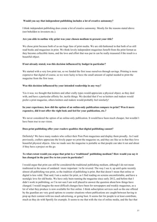 57
Would you say that independent publishing includes a lot of creative autonomy?
I think independent publishing does create a lot of creative autonomy. Mostly for the reasons stated above
(not beholden to investors etc.).
Are you able to outline why print was your chosen medium to present your title?
We chose print because both of us are huge fans of print media. We are old-fashioned in that both of us still
read books and magazines in print. We think lovely independent magazines benefit from the print format as
they become collectible items, and the love and effort that was put in can be really treasured if the result is a
beautiful object.
If not already stated, was this decision influenced by budget in particular?
We started with a very low print run, so we funded the first issue ourselves through savings. Printing is more
expensive that digital of course, so we were lucky to have the small amount of capital needed to print the
magazine from the first issue.
Was this decision influenced by your intended readership in any way?
Yes it was; we thought that knitters and other crafty types would appreciate a physical object, as they deal
with, and have a particular affinity for, tactile things. We decided that if we as knitters and makers would
prefer a print magazine, others knitters and makers would probably feel similarly!
In your experience, how did the option of an online-only publication compare to print? Was it more
expensive, did it not offer the right look and feel for your publication, etc.?
We never considered the option of an online-only publication. It would have been much cheaper, but wouldn’t
have been true to our vision.
Does print publishing offer your readers qualities that digital publishing cannot?
Definitely! We have many readers who collect their Pom Pom magazines and display them proudly. As I said
previously, crafters appreciate the lovely paper we print the magazine on, and they are like us in that they love
beautiful physical objects. Also we made sure the magazine is portable so that people can take it out and about
if they have a project on the go.
To what extent would you argue that print is a ‘traditional’ publishing medium? How would you say it
has changed in the past five to ten years in particular?
I would argue that print can still be considered the traditional publishing medium, although I do not mean
traditional in the sense of outdated / more important / to be revered. The way I see it, up until quite recently
almost all publishing was print, so the tradition of publishing is print. But that doesn’t mean that online or
digital is less valid. That said, I am a sucker for print, as I find reading on screens uncomfortable, and have a
nostalgic love for old books. We have only been running the magazine since early 2012, and before that I
didn’t work in publishing, so I’m not sure I am well placed to answer the question about how things have
changed. I would imagine the most difficult changes have been for newspapers and weekly magazines, as a
lot of what they produce is now available for free online. I think subscription services such as the one offered
by the guardian are very good options to counter situations where publications are caught between having to
prop up their content with too much advertising, or going bust. It seems fair for people to at least contribute,
much as they do with Spotify for example. It seems to me that with the rise of online media, and the fact that
 