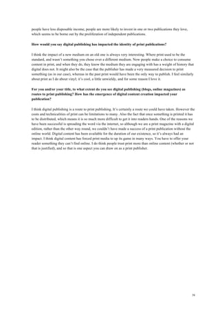 58
people have less disposable income, people are more likely to invest in one or two publications they love,
which seems to be borne out by the proliferation of independent publications.
How would you say digital publishing has impacted the identity of print publications?
I think the impact of a new medium on an old one is always very interesting. Where print used to be the
standard, and wasn’t something you chose over a different medium. Now people make a choice to consume
content in print, and when they do, they know the medium they are engaging with has a weight of history that
digital does not. It might also be the case that the publisher has made a very measured decision to print
something (as in our case), whereas in the past print would have been the only way to publish. I feel similarly
about print as I do about vinyl; it’s cool, a little unwieldy, and for some reason I love it.
For you and/or your title, to what extent do you see digital publishing (blogs, online magazines) as
routes to print publishing? How has the emergence of digital content creation impacted your
publication?
I think digital publishing is a route to print publishing. It’s certainly a route we could have taken. However the
costs and technicalities of print can be limitations to many. Also the fact that once something is printed it has
to be distributed, which means it is so much more difficult to get it into readers hands. One of the reasons we
have been successful is spreading the word via the internet, so although we are a print magazine with a digital
edition, rather than the other way round, we couldn’t have made a success of a print publication without the
online world. Digital content has been available for the duration of our existence, so it’s always had an
impact. I think digital content has forced print media to up its game in many ways. You have to offer your
reader something they can’t find online. I do think people trust print more than online content (whether or not
that is justified), and so that is one aspect you can draw on as a print publisher.
 