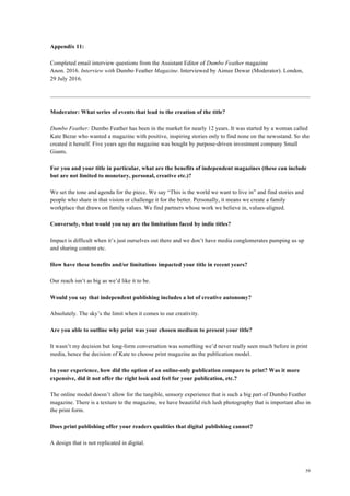 59
Appendix 11:
Completed email interview questions from the Assistant Editor of Dumbo Feather magazine
Anon. 2016. Interview with Dumbo Feather Magazine. Interviewed by Aimee Dewar (Moderator). London,
29 July 2016.
Moderator: What series of events that lead to the creation of the title?
Dumbo Feather: Dumbo Feather has been in the market for nearly 12 years. It was started by a woman called
Kate Bezar who wanted a magazine with positive, inspiring stories only to find none on the newsstand. So she
created it herself. Five years ago the magazine was bought by purpose-driven investment company Small
Giants.
For you and your title in particular, what are the benefits of independent magazines (these can include
but are not limited to monetary, personal, creative etc.)?
We set the tone and agenda for the piece. We say “This is the world we want to live in” and find stories and
people who share in that vision or challenge it for the better. Personally, it means we create a family
workplace that draws on family values. We find partners whose work we believe in, values-aligned.
Conversely, what would you say are the limitations faced by indie titles?
Impact is difficult when it’s just ourselves out there and we don’t have media conglomerates pumping us up
and sharing content etc.
How have these benefits and/or limitations impacted your title in recent years?
Our reach isn’t as big as we’d like it to be.
Would you say that independent publishing includes a lot of creative autonomy?
Absolutely. The sky’s the limit when it comes to our creativity.
Are you able to outline why print was your chosen medium to present your title?
It wasn’t my decision but long-form conversation was something we’d never really seen much before in print
media, hence the decision of Kate to choose print magazine as the publication model.
In your experience, how did the option of an online-only publication compare to print? Was it more
expensive, did it not offer the right look and feel for your publication, etc.?
The online model doesn’t allow for the tangible, sensory experience that is such a big part of Dumbo Feather
magazine. There is a texture to the magazine, we have beautiful rich lush photography that is important also in
the print form.
Does print publishing offer your readers qualities that digital publishing cannot?
A design that is not replicated in digital.
 