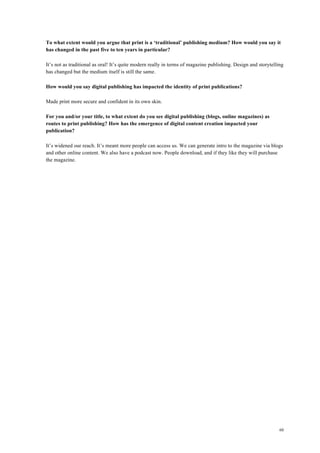 60
To what extent would you argue that print is a ‘traditional’ publishing medium? How would you say it
has changed in the past five to ten years in particular?
It’s not as traditional as oral! It’s quite modern really in terms of magazine publishing. Design and storytelling
has changed but the medium itself is still the same.
How would you say digital publishing has impacted the identity of print publications?
Made print more secure and confident in its own skin.
For you and/or your title, to what extent do you see digital publishing (blogs, online magazines) as
routes to print publishing? How has the emergence of digital content creation impacted your
publication?
It’s widened our reach. It’s meant more people can access us. We can generate intro to the magazine via blogs
and other online content. We also have a podcast now. People download, and if they like they will purchase
the magazine.
 
