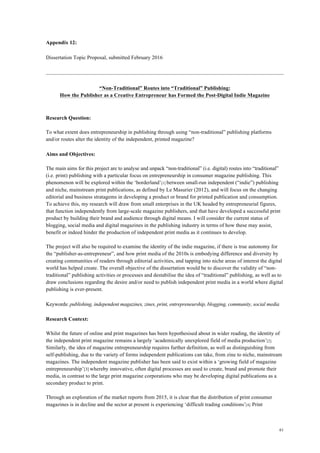 61
Appendix 12:
Dissertation Topic Proposal, submitted February 2016
“Non-Traditional” Routes into “Traditional” Publishing:
How the Publisher as a Creative Entrepreneur has Formed the Post-Digital Indie Magazine
Research Question:
To what extent does entrepreneurship in publishing through using “non-traditional” publishing platforms
and/or routes alter the identity of the independent, printed magazine?
Aims and Objectives:
The main aims for this project are to analyse and unpack “non-traditional” (i.e. digital) routes into “traditional”
(i.e. print) publishing with a particular focus on entrepreneurship in consumer magazine publishing. This
phenomenon will be explored within the ‘borderland’[1] between small-run independent (“indie”) publishing
and niche, mainstream print publications, as defined by Le Masurier (2012), and will focus on the changing
editorial and business stratagems in developing a product or brand for printed publication and consumption.
To achieve this, my research will draw from small enterprises in the UK headed by entrepreneurial figures,
that function independently from large-scale magazine publishers, and that have developed a successful print
product by building their brand and audience through digital means. I will consider the current status of
blogging, social media and digital magazines in the publishing industry in terms of how these may assist,
benefit or indeed hinder the production of independent print media as it continues to develop.
The project will also be required to examine the identity of the indie magazine, if there is true autonomy for
the “publisher-as-entrepreneur”, and how print media of the 2010s is embodying difference and diversity by
creating communities of readers through editorial activities, and tapping into niche areas of interest the digital
world has helped create. The overall objective of the dissertation would be to discover the validity of “non-
traditional” publishing activities or processes and destabilise the idea of “traditional” publishing, as well as to
draw conclusions regarding the desire and/or need to publish independent print media in a world where digital
publishing is ever-present.
Keywords: publishing, independent magazines, zines, print, entrepreneurship, blogging, community, social media
Research Context:
Whilst the future of online and print magazines has been hypothesised about in wider reading, the identity of
the independent print magazine remains a largely ‘academically unexplored field of media production’[2].
Similarly, the idea of magazine entrepreneurship requires further definition, as well as distinguishing from
self-publishing, due to the variety of forms independent publications can take, from zine to niche, mainstream
magazines. The independent magazine publisher has been said to exist within a ‘growing field of magazine
entrepreneurship’[3] whereby innovative, often digital processes are used to create, brand and promote their
media, in contrast to the large print magazine corporations who may be developing digital publications as a
secondary product to print.
Through an exploration of the market reports from 2015, it is clear that the distribution of print consumer
magazines is in decline and the sector at present is experiencing ‘difficult trading conditions’[4]. Print
 