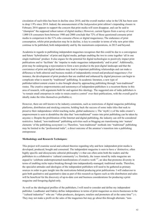 62
circulation of such titles has been in decline since 2010, and the overall market value in the UK has been seen
to drop 1.9% since 2014. Indeed, the announcement of the Independent print edition’s impending closure in
February 2016 appears to support the concern that print media will soon disappear, and can be said to
“champion” the supposed robust nature of digital media[5]. However, current figures from a survey of over
1,000 US consumers born between 1980 and 2000 conclude that 72% of those questioned consume print
media in comparison to the 51% who consume eNews or digital magazines[6]. The endurance of print
consumption, whilst print production may be in decline, is key to consider in terms of why new print titles
continue to be published, both independently and by the mainstream corporations, in 2015 and beyond.
Academia in regards to publishing independent magazines recognises that this could be due to a convergence
and future ‘hybridisation’ of print and digital media, perhaps enabling the two to come together ‘all in one
single traditional’ product. It also argues for the potential for digital technologies to positively impact print
publications and to ‘facilitate’ the ‘impulse to make magazines independently’ and in print3
. Additionally,
print may be undergoing a rejuvenation to form a new product in the post-digital landscape and that the
coexistence of print and digital mediums may lead to important publishing relationships and can make a
difference to both editorial and business models of independently-owned and produced magazines[7]. For
instance, the development of print products that are enabled and enhanced by digital processes can begin to
complicate what is meant by “traditional” publishing. In academic literature, a new type of
publisher/editor/content creator is also brought about by approaching publishing through “non-traditional”
routes. The creative empowerment[8] and autonomy[9] of independent publishers is a recurrent theme in this
area of research, with arguments both for and against this ideology. The suggested aim of indie publishers is
‘to remain small enterprises in order to retain creative control’ over their publications, with the overall goal to
ideally make the titles themselves profitable[10].
However, there are still known to be industry constraints, such as restrictions of digital magazine publishing
platforms, distribution and stocking concerns, holding back the success of some indie titles that seek to
preserve their independence whilst reaching niche, global audiences[11]. The ‘myth’[12] of the indie creator’s
empowerment is seen to destabilise the idea that “non-traditional” routes into print publishing can be taken by
anyone[13]. Despite the proliferation of the Internet and digital publishing, the industry can still be considered
restrictive. Indeed, “non-traditional” publishing activities such as blogging are transitioning into ‘mature’
elements ‘of the publishing ecosystem’[14]. Therefore, “non-traditional” methods into “traditional” publishing
may be limited to the “professional indie”, a direct outcome of the amateur’s transition into a publishing
entrepreneur.
Methodology and Research Techniques:
This project will examine social and cultural theories regarding why and how independent print media is
developed, produced, bought and consumed. The independent magazine is seen to have a ‘distinctive, often
highly specific and idiosyncratic editorial philosophy’[15] that can often unite both the readers and the
publishers in a collaborative ‘cultural community’[16]. Similarly, the issues raised by indie magazine are
argued to ‘celebrate underrepresented manifestations of creative work’15
, an idea that promotes diversity in
terms of enabling niche topics breaking through into independently-managed, traditional media. Therefore,
the specialist attitudes and ideologies of the independent publishers will need to be gathered as primary
sources in order to gain insight into the motivations behind producing print publications. I will endeavour to
gain both qualitative and quantitative data as part of this research as figures such as title distribution and sales
will be beneficial for the discovery of up-to-date cost and business considerations for producing a print
magazine and foregoing digital-only.
As well as the ideological profiles of the publishers, I will need to consider and define my independent
publisher. Leadbeater and Oakley define independence in terms of print magazines as micro-businesses in the
‘“cultural industries”’ who are ‘“often producers, designers, retailers and promoters all at the same time”’[17].
They may not make a profit on the sales of the magazines but may go about this through alternate, “non-
 