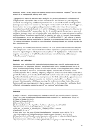 63
traditional” means. Crucially, they will be separate entities to larger commercial companies17
and have small
teams with the entrepreneurial publisher at the centre.
Appropriate indie publishers that fit the above ideological and practical characteristics will be researched
using the Internet and contacted either via email or telephone and their consent to take part in my study
confirmed. The corresponding confidentiality information will be sent to each candidate after the publisher’s
first response and ahead of the interview and their right to withdraw will be made clear in the briefing process.
Semi-structured face-to-face, telephone or Skype interviews will be carried out and the conversations
recorded and transcribed ready for analysis. A debrief will take place at this stage; a transcript of the interview
will be sent for the publisher’s review and any data they do not wish to go into the report can be removed, if
applicable. Secondary sources such as journal articles, books and eBooks, newspaper articles, market statistics
and the websites of the publishers researched will be researched both using the University library catalogue
and online databases such as Arts & Humanities Full Text, JSTOR and EBSCO. I will make use of as many
post-2010 sources as possible, especially for my discussion of up-to-date status of indie print media, yet pre-
2010 sources are important to consider in terms of how indie print magazines and their methods of production
have changed over time.
These primary and secondary sources will be combined with social semiotic and cultural theories of how the
indie print product is created and consumed. Print’s ‘cultural significance’[18] is argued to be fundamental to
its survival in publishing as an industry now inextricably linked with digital processes. Furthermore, the indie
magazine is characterised by its tightly focused content[19] and role in both creating and belonging to a
‘cultural community’ of readers[20].
Feasibility and Limitations:
Drawbacks to the feasibility of this research include generating primary materials, such as interviews and
correspondence with independent publishers. It may be that these sources cannot be secured as, due to the
nature of independent publishing, there are not large teams dedicated to answering emails/phone calls nor may
they have the time to be interviewed. To combat this in part, it is essential that my secondary sources
accurately depict the state of publishing and printing independent products since 2010 and are as up-to-date as
possible. Nevertheless, every possible effort will be made to ensure contact with a variety of independent print
publishers who identify as self-employed or entrepreneurs in their field. Additionally, the apparent sparseness
of academic research on indie print magazines may limit my investigation. However, there are numerous
resources that discuss digital publishing, an area integral to my discussion on the evolution of the current
business models and marketing strategies of print magazines. It is on this research that I can base the identity
of the indie print magazine as a direct product of “non-traditional” publishing activities.
Footnotes:
[1] Megan Le Masurier., ‘Independent Magazines and the Rejuvenation of Print', International Journal of Cultural
Studies, (2012) <http://search.proquest.com/artshumanities/index?accountid=14711> [accessed 18 Feb 2016] (p. 11).
[2] Megan Le Masurier, 2012 (p. 2).
[3] Megan Le Masurier, 2012 (p. 3).
[4] Keynote Market Research
[5] Alessandro, Ludovico., Post-Digital Print: The Mutation of Publishing Since 1894 (2012)
<http://traumawien.at/site/assets/files/5660/ludovico-_alessandro_-_post-
digital_print__the_mutation_of_publishing_since_1894.pdf> [accessed 18 Feb 2016].
[6] Erin L Cox, 2015 (p. 3)
[7] Dora Santos Silva., ‘The Future of Digital Magazine Publishing’, Information Services and Use, (2011)
<http://content.iospress.com/articles/information-services-and-use/isu66> [accessed 21 Jan 2016] (p. 4).
[8] Susan Currie Sivek and Alyssa Townsend., ‘Opportunities and Constraints for Independent Digital Magazine
Publishing’, Journal of Magazine & New Media Research, 15, 1 (2014)
<http://aejmcmagazine.arizona.edu/Journal/Spring2014/SivekTownsend.pdf> [accessed 16 Feb 2016] (p. 2).
 