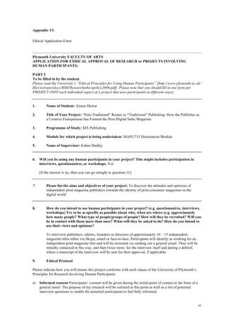 65
Appendix 13:
Ethical Application Form
Plymouth University FACULTY OF ARTS
APPLICATION FOR ETHICAL APPROVAL OF RESEARCH or PROJECTS INVOLVING
HUMAN PARTICIPANTS:
PART I
To be filled in by the student.
Please read the University’s “Ethical Principles for Using Human Participants” [http://www.plymouth.ac.uk/
files/extranet/docs/RSH/Researchethicspolicy2006.pdf]. Please note that you should fill in one form per
PROJECT (NOT each individual aspect of a project that uses participants in different ways).
1. Name of Student: Aimee Dewar
2. Title of Your Project: “Non-Traditional” Routes to “Traditional” Publishing: How the Publisher as
a Creative Entrepreneur has Formed the Post-Digital Indie Magazine
3. Programme of Study: MA Publishing
4. Module for which project is being undertaken: MAPU715 Dissertation Module
5. Name of Supervisor: Esther Dudley
6. Will you be using any human participants in your project? This might includes participation in
interviews, questionnaires, or workshops. Yes
[If the answer is no, then you can go straight to question 11]
7. Please list the aims and objectives of your project: To discover the attitudes and opinions of
independent print magazine publishers towards the identity of print consumer magazines in the
digital world
8. How do you intend to use human participants in your project? (e.g. questionnaires, interviews,
workshops) Try to be as specific as possible about who, when are where (e.g. approximately
how many people? What type of people/groups of people? How will they be recruited? Will you
be in contact with them more than once? What will they be asked to do? How do you intend to
use their views and opinions?
To interview publishers, editors, founders or directors of approximately 10 – 15 independent
magazine titles either via Skype, email or face-to-face. Participants will identify as working for an
independent print magazine title and will be recruited via sending out a general email. They will be
initially contacted in this way, and then twice more: for the interview itself and during a debrief,
where a transcript of the interview will be sent for their approval, if applicable.
9. Ethical Protocol
Please indicate how you will ensure this project conforms with each clause of the University of Plymouth’s
Principles for Research Involving Human Participants.
a) Informed consent Participants’ consent will be given during the initial point of contact in the form of a
general email. The purpose of my research will be outlined at this point as well as a list of potential
interview questions to enable the potential participants to feel fully informed.
 