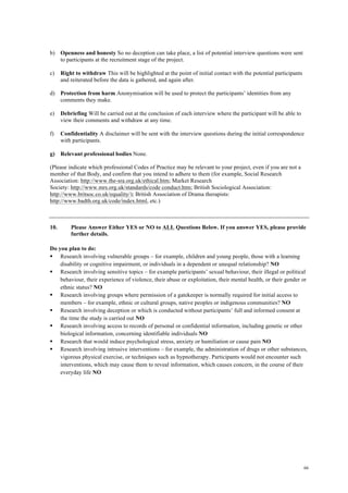 66
b) Openness and honesty So no deception can take place, a list of potential interview questions were sent
to participants at the recruitment stage of the project.
c) Right to withdraw This will be highlighted at the point of initial contact with the potential participants
and reiterated before the data is gathered, and again after.
d) Protection from harm Anonymisation will be used to protect the participants’ identities from any
comments they make.
e) Debriefing Will be carried out at the conclusion of each interview where the participant will be able to
view their comments and withdraw at any time.
f) Confidentiality A disclaimer will be sent with the interview questions during the initial correspondence
with participants.
g) Relevant professional bodies None.
(Please indicate which professional Codes of Practice may be relevant to your project, even if you are not a
member of that Body, and confirm that you intend to adhere to them (for example, Social Research
Association: http://www.the-sra.org.uk/ethical.htm; Market Research
Society: http://www.mrs.org.uk/standards/code conduct.htm; British Sociological Association:
http://www.britsoc.co.uk/equality/); British Association of Drama therapists:
http://www.badth.org.uk/code/index.html, etc.)
10. Please Answer Either YES or NO to ALL Questions Below. If you answer YES, please provide
further details.
Do you plan to do:
§ Research involving vulnerable groups – for example, children and young people, those with a learning
disability or cognitive impairment, or individuals in a dependent or unequal relationship? NO
§ Research involving sensitive topics – for example participants’ sexual behaviour, their illegal or political
behaviour, their experience of violence, their abuse or exploitation, their mental health, or their gender or
ethnic status? NO
§ Research involving groups where permission of a gatekeeper is normally required for initial access to
members – for example, ethnic or cultural groups, native peoples or indigenous communities? NO
§ Research involving deception or which is conducted without participants’ full and informed consent at
the time the study is carried out NO
§ Research involving access to records of personal or confidential information, including genetic or other
biological information, concerning identifiable individuals NO
§ Research that would induce psychological stress, anxiety or humiliation or cause pain NO
§ Research involving intrusive interventions – for example, the administration of drugs or other substances,
vigorous physical exercise, or techniques such as hypnotherapy. Participants would not encounter such
interventions, which may cause them to reveal information, which causes concern, in the course of their
everyday life NO
 