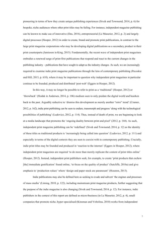 7
pioneering in terms of how they create unique publishing experiences (Sivek and Townsend, 2014, p. 6) for
bespoke, niche audiences where other print titles may be failing. For instance, independent magazine publishing
can be known to make use of innovative (Das, 2016), entrepreneurial (Le Masurier, 2012, p. 2) and largely
digital processes (Hooper, 2012) in order to create, brand and promote print publications, in contrast to the
large print magazine corporations who may be developing digital publications as a secondary product to their
print counterparts (Jamieson in King, 2015). Fundamentally, the recent wave of independent print magazines
embodies a renewed surge of print-first publications that respond and react to the current changes in the
publishing industry – publications that have sought to adapt as the industry changes. As such, we are increasingly
required to examine indie print magazine publications through the lens of contemporary publishing (Pecoskie
and Hill, 2015, p. 610), where it may be important to question why independent print magazines in particular
continue to be founded, produced and distributed ‘post-web’ (Eggers in Hooper, 2012).
In this way, it may no longer be possible to refer to print as a ‘traditional’ (Hooper, 2012) or
‘throwback’ (Hodak in Andersen, 2014, p. 106) medium seen to only predate the digital world and hearken
back to the past. Arguably reductive to ‘dismiss this development as merely another “retro” trend’ (Cramer,
2012, p. 162), indie print publishing can be seen to endure, transmorph and progress ‘along with the technological
possibilities of publishing’ (Ludovico, 2012, p. 114). Thus, instead of death of print, we are beginning to look
at a media landscape that promotes the ‘ongoing duality between print and pixel’ (2012, p. 144). As such,
independent print magazine publishing can be ‘redefined’ (Sivek and Townsend, 2014, p. 12) as the identity
of these titles as traditional products is ‘increasingly being called into question’ (Ludovico, 2012, p. 111) and
especially in terms of the digital contexts they are seen to coexist with in contemporary publishing. Crucially,
indie print titles may be founded and produced in ‘reaction to the internet’ (Eggers in Hooper, 2012), where
independent print magazines are required ‘to do more than merely replicate the content of print titles online’
(Hooper, 2012). Instead, independent print publishers seek, for example, to create ‘print products that eschew
[the] immediate gratification’ found online, ‘to focus on the quality of product’ (Sutcliffe, 2016a) and give
emphasis to ‘production values’ where ‘design and paper stock are paramount’ (Houston, 2013).
Indie publications may also be defined here as seeking to evade and subvert ‘the engines and processes
of mass media’ (Liming, 2010, p. 122), including mainstream print magazine products, further suggesting that
the purpose of the indie magazine is also changing (Sivek and Townsend, 2014, p. 12). For instance, indie
publishers in the context of this report are defined as micro-business (in Le Masurier, 2012, p. 4), small
companies that promote niche, hyper-specialised (Kinsman and Voltolina, 2010) works from independent
 