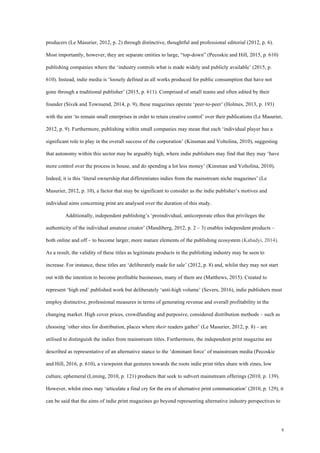 8
producers (Le Masurier, 2012, p. 2) through distinctive, thoughtful and professional editorial (2012, p. 6).
Most importantly, however, they are separate entities to large, “top-down” (Pecoskie and Hill, 2015, p. 610)
publishing companies where the ‘industry controls what is made widely and publicly available’ (2015, p.
610). Instead, indie media is ‘loosely defined as all works produced for public consumption that have not
gone through a traditional publisher’ (2015, p. 611). Comprised of small teams and often edited by their
founder (Sivek and Townsend, 2014, p. 9), these magazines operate ‘peer-to-peer’ (Holmes, 2013, p. 193)
with the aim ‘to remain small enterprises in order to retain creative control’ over their publications (Le Masurier,
2012, p. 9). Furthermore, publishing within small companies may mean that each ‘individual player has a
significant role to play in the overall success of the corporation’ (Kinsman and Voltolina, 2010), suggesting
that autonomy within this sector may be arguably high, where indie publishers may find that they may ‘have
more control over the process in house, and do spending a lot less money’ (Kinsman and Voltolina, 2010).
Indeed, it is this ‘literal ownership that differentiates indies from the mainstream niche magazines’ (Le
Masurier, 2012, p. 10), a factor that may be significant to consider as the indie publisher’s motives and
individual aims concerning print are analysed over the duration of this study.
Additionally, independent publishing’s ‘proindividual, anticorporate ethos that privileges the
authenticity of the individual amateur creator’ (Mandiberg, 2012, p. 2 – 3) enables independent products –
both online and off – to become larger, more mature elements of the publishing ecosystem (Kabadyi, 2014).
As a result, the validity of these titles as legitimate products in the publishing industry may be seen to
increase. For instance, these titles are ‘deliberately made for sale’ (2012, p. 8) and, whilst they may not start
out with the intention to become profitable businesses, many of them are (Matthews, 2015). Created to
represent ‘high end’ published work but deliberately ‘anti-high volume’ (Severs, 2016), indie publishers must
employ distinctive, professional measures in terms of generating revenue and overall profitability in the
changing market. High cover prices, crowdfunding and purposive, considered distribution methods – such as
choosing ‘other sites for distribution, places where their readers gather’ (Le Masurier, 2012, p. 8) – are
utilised to distinguish the indies from mainstream titles. Furthermore, the independent print magazine are
described as representative of an alternative stance to the ‘dominant force’ of mainstream media (Pecoskie
and Hill, 2016, p. 610), a viewpoint that gestures towards the roots indie print titles share with zines, low
culture, ephemeral (Liming, 2010, p. 121) products that seek to subvert mainstream offerings (2010, p. 139).
However, whilst zines may ‘articulate a final cry for the era of alternative print communication’ (2010, p. 129), it
can be said that the aims of indie print magazines go beyond representing alternative industry perspectives to
 