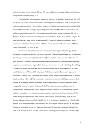 9
implement business-focused processes (2010, p. 138) where, unlike zines, generating sufficient capital is among
indie publishers’ concerns (2010, p. 122).
Thus, as the indie print magazine is re-examined in terms of the digital age (Pecoskie and Hill, 2015,
p. 614), it is seen to exist within a ‘more complex and entrepreneurial context’ (Das, 2016, p. 10) where indie
publishing is considered from a serious industry perspective. The independent publisher contextualised in this
way must be distinguished as engaged in publishing activities that extend beyond self-employment or self-
publishing and into innovation (Das, 2016), curation of carefully chosen content (Le Masurier, 2012, p. 6;
Matthews, 2015), and significance to contemporary culture (Ludovico, 2012, p. 155). Indeed, it is argued that
indie publishers have been ‘looking to new models of [...] discovery, and outreach, including online
communities, subscription services, and new publishing formats to connect with digital natives and future
readers’ (Johnson and Cox, 2016, p. 16).
It is important to note for this discussion the recent cultural changes that have brought about the
independent entrepreneurial publisher. For instance, the recent UK economic recession was seen to contribute to
the declining circulations of printed products (Sivek and Townsend, 2014, p. 2) and presented difficulties for
small businesses: ‘Launching in a global recession into a fiercely competitive environment where traditional
magazines [...] compete against large media websites and social media is no small undertaking’ (Das, 2016, p.
7). However, economic uncertainty was seen to lead to the creation of new career opportunities, as can be
seen by the increase in ‘“kitchen table entrepreneurs” who have set up micro businesses in response to
redundancies’ (Hurley, 2010). Furthermore, the recession perhaps enabled established publishers to ‘sharpen
their focus’ (Byng in Brown, 2009), to reassess the market and innovate their publishing models accordingly.
As such, the independent publisher of this time ‘embodies both the spirit of its market’s potential and the
struggle of its economy’s realities’ (Anderson, 2016). Whilst financial success may be uncertain, the
entrepreneurship employed by the ‘smaller independent cousins’ (Houston, 2013) of mainstream magazine
publishers enable them to, for example, generate revenue from multiple sources (Fraser in Houston, 2013),
such as through events (Matthews, 2015), products and experiences (Jamieson in King, 2015), by using
strategic and creative business methods (Das, 2016, p. 3). As such, it can be argued that ‘the value of media
products’ in the twenty-first century ‘derives from the level of novelty and creativity’ (2016, p. 4) they employ.
Further, the greater these notions are ‘“the greater the potential for competitive advantage”’ (King in Das,
2016, p. 5). Therefore, it can be seen that it is the creative and entrepreneurial competence demonstrated by
 