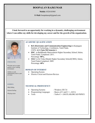 BOOPALAN RAJKUMAR
Mobile: 8526103985
E-Mail: boopalanraj4@gmail.com
I look forward to an opportunity for working in a dynamic, challenging environment
where I can utilize my skills for developing my career and for the growth of the organization.
STRENGTHS:
•Flexible and can adapt
quickly to new working
environment
•Ability to work
independently and as a part
of a team
HOBBIES:
•Bike Riding
•Internet Surfing
•Playing carom
ACADEMIC QUALIFICATION
 B.E (Electronics and Communication Engineering) in Karpagam
Institute of Technology, Coimbatore, Tamil Nadu.
CGPA: 6.3 ( Upto 5th Semester )
 HSC in BalaBarathi Matriculation Higher Secondary School, Salem,
Tamil Nadu. Completed: 2011.
Percentage: 88%,
 SSLC in Sri Vidya Mandir Higher Secondary School(CBSE), Salem,
Tamil Nadu.Completed: 2009.
Percentage: 68%
DOMAIN OF INTEREST
 Operating System
 Electric Circuit and Electron Devices
TECHNICAL PROFICIENCY
 Operating Systems : Windows XP,7,8
 Programming Languages : Basics of C and C++, JAVA
 Tools : Turbo C++,MATLAB,ORCAD PSPICE
 