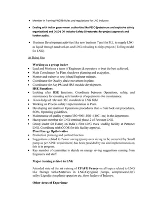• Member in framing PNGRB Rules and regulations for LNG industry.
• Dealing with Indian government authorities like PESO (petroleum and explosive safety
organization) and OISD ( Oil Industry Safety Directorate) for project approvals and
further audits.
• Business Development activities like new business Taral for PLL to supply LNG
as liquid through road tankers and LNG reloading to ships project.( Tolling model
for LNG)
At Dahej Site
Working as a group leader
• Lead and Motivate a team of Engineers & operators to beat the best achieved.
• Main Coordinator for Plant shutdown planning and execution.
• Mentor and trainer to new joined Engineer trainees.
• Coordinator for Quality circle movement in plant.
• Coordinator for Sap PM and HSE module development.
HSE Functions
• Looking after HSE functions. Coordinate between Operations, safety, and
maintenance for ensuring safe handover of equipments for maintenance.
• Knowledge of relevant HSE standards in LNG field.
• Working on Process safety Implementation in Plant.
• Developing and maintain Operations procedures that is fluid lock out procedures,
SOPs, Operating guidelines.
• Maintenance of quality system (ISO-9001, ISO -14001 etc) in the department.
• Hazop team member for LNG terminal phase-2 of Petronet LNG.
• Group leader for Hazop on India’s First LNG truck loading facility at Petronet
LNG. Coordinate with CCOE for this facility approval.
Plant Energy Optimisation
• Production planning and control function.
• Suggestions related to Power saving (pump over sizing to be corrected by Small
pump as per NPSH requirement) has been provided by me and implementation on
this is in progress.
• Key member of committee to decide on energy saving suggestions coming from
Engineers and staff.
Major training related to LNG
Attended state of the art training of CFAFG France on all topics related to LNG
like Storage tanks/Materials in LNG/Cryogenic pumps, compressors/LNG
safety/Liquefaction plants operation etc. from leaders of Industry.
Other Areas of Experience
 