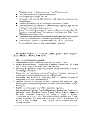 • Participated actively in the commissioning 1st
and 2nd
phase terminal.
• LNG eulage management as per customer demands.
• Scheduling of cargoes and gas send out.
• Experience in Gas metering like turbine flow and ultrasonic metering and Gas
chromatographs.
• Experience in Gas balancing and handling various customer demands.
• Experience in unloading operations of LNG from cargo, operation High pressure
centrifugal pumps, reciprocating compressors.
• Support Projects during development, execution and commissioning, and provide
Operational inputs at all stages. Team member for project execution during Phase-
2 Plant construction and erection.
• Conduct root cause analysis on process incidents and process inducted mechanical
failures and recommend corrective actions to permanently eliminate them.
• Experience in the operation of the utilities like N2, PA, IA and Glycol water.
• Striving and achieving the pre set production targets within time.
3. At Chambal Fertilisers And Chemicals Ltd.(Last position –Senior Engineer,3. At Chambal Fertilisers And Chemicals Ltd.(Last position –Senior Engineer,
Process-AMMONIA PLANT) Oct98- Apr-04Process-AMMONIA PLANT) Oct98- Apr-04
Major responsibilities/activities include:
 Smooth and safe start-up, shutdown & normal efficient running of plant
 Erection, Precommisioning, Commissioning & operation experience of 1500 MTPD
state of the art Kellogg’s dual feed & fuel AMMOINA plant.
 Monitoring & Optimization of process parameters through subordinates to achieve
lowest energy consumption.
 Issuing safety work permit and ensuring safe hand over of machine / equipment to
maintenance for carrying out maintenance and modification jobs
 Coordination with Technical & Maintenance Staff for expediting all types of
maintenance jobs to reduce shutdown period.
 Operation of rotary and stationary machines / equipment like compressors, high-
pressure pumps, Reformer (hydrogen unit), distillation column and absorbers, catalyst
handling etc.
 Naphtha sweetening sulphur removal Unit Operational experience.
 Operations Purview: Turbines, Centrifugal Compressors ,Reciprocating Compressors,
Centrifugal Pumps , , Distillation Column, Reactors, Different types of exchangers,
Re Boiler, Separators, Replacement and loading of catalyst in Reformer
,Regenerators and reformer tubes, high pressure (150ksc) Synthesis loop, 2 high-
pressure steam boilers from waste heat with a capacity of 220 T/hr at Pressure 110
ksc and at temp. 510 DegC, PLC based cryogenic unit for Hydrogen Recovery,
Cooling Towers etc.
 