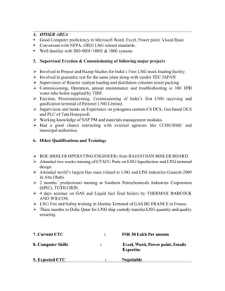 4. OTHER AREA
 Good Computer proficiency in Microsoft Word, Excel, Power point, Visual Basic
 Conversant with NFPA, OISD LNG related standards.
 Well familiar with ISO-9001/14001 & 1800 systems
5. Supervised Erection & Commissioning of following major projects
 Involved in Project and Hazop Studies for India’s First LNG truck loading facility.
 Involved in guarantee test for the same plant along with vendor TEC JAPAN
 Supervision of Reactor catalyst loading and distillation columns tower packing
 Commissioning, Operation, annual maintenance and troubleshooting in 160 TPH
water tube boiler supplied by TBW.
 Erection, Precommisioning, Commissioning of India’s first LNG receiving and
gasification terminal of Petronet LNG Limited.
 Supervision and hands on Experience on yokogawa centum CS DCS, Gus based DCS
and PLC of Tata Honeywell.
 Working knowledge of SAP PM and materials management modules.
 Had a good chance interacting with external agencies like CCOE/DMC and
municipal authorities.
6. Other Qualifications and Trainings
 BOE (BOILER OPERATING ENGINEER) from RAJASTHAN BOILER BOARD.
 Attended two weeks training of CFAFG Paris on LNG liquefaction and LNG terminal
design.
 Attended world’s largest Gas meet related to LNG and LPG industries Gastech-2009
in Abu Dhabi.
 2 months’ professional training at Southern Petrochemicals Industries Corporation
(SPIC), TUTICORIN.
 4 days seminar on GAS and Liquid fuel fired boilers by THERMAX BABCOCK
AND WILCOX.
 LNG Fire and Safety training in Montua Terminal of GAS DE FRANCE in France.
 Three months to Doha Qatar for LNG ship custody transfer.LNG quantity and quality
ensuring.
7. Current CTC : INR 30 Lakh Per annum7. Current CTC : INR 30 Lakh Per annum
8. Computer Skills : Excel, Word, Power point, Emails8. Computer Skills : Excel, Word, Power point, Emails
ExpertiseExpertise
9. Expected CTC : Negotiable9. Expected CTC : Negotiable
 