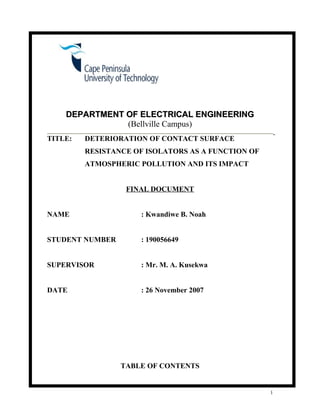 DEPARTMENT OF ELECTRICAL ENGINEERINGDEPARTMENT OF ELECTRICAL ENGINEERING
(Bellville Campus)
TITLE: DETERIORATION OF CONTACT SURFACE
RESISTANCE OF ISOLATORS AS A FUNCTION OF
ATMOSPHERIC POLLUTION AND ITS IMPACT
FINAL DOCUMENT
NAME : Kwandiwe B. Noah
STUDENT NUMBER : 190056649
SUPERVISOR : Mr. M. A. Kusekwa
DATE : 26 November 2007
TABLE OF CONTENTS
1
 