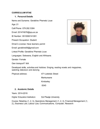 CURRICULUM VITAE
1. Personal Details
Name and Surname: Geraldine Phemelo Louw
Age: 21
Cell Phone: 079 282 5384
Email: 201474676@spu.ac.za
ID Number: 9510060141081
Present Occupation: Student
Driver’s License: Have learners permit
Email: geraldine06@gmail.com
Linked Profile: Geraldine Phemelo Louw
Languages: Setswana, English and Afrikaans
Gender: Female
Own transport? N/A
Developed skills, activities and hobbies: Singing, reading novels and magazines,
watching television and dancing
Physical address: 471 Letsholo Street
Mankurwane
Kimberley
8345
2. Academic Details
Years: 2014-2016
Higher Education Institution: Sol Plaatje University
Course: Retailing (1, 2, 3), Operations Management (1, 2, 3), Financial Management (1,
2,), Business Law, Labour Law, Communications, Computer, Research
 