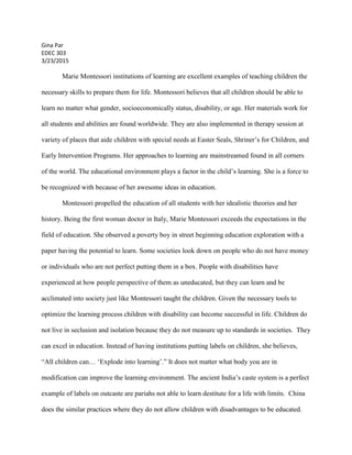 Gina Par
EDEC 303
3/23/2015
Marie Montessori institutions of learning are excellent examples of teaching children the
necessary skills to prepare them for life. Montessori believes that all children should be able to
learn no matter what gender, socioeconomically status, disability, or age. Her materials work for
all students and abilities are found worldwide. They are also implemented in therapy session at
variety of places that aide children with special needs at Easter Seals, Shriner’s for Children, and
Early Intervention Programs. Her approaches to learning are mainstreamed found in all corners
of the world. The educational environment plays a factor in the child’s learning. She is a force to
be recognized with because of her awesome ideas in education.
Montessori propelled the education of all students with her idealistic theories and her
history. Being the first woman doctor in Italy, Marie Montessori exceeds the expectations in the
field of education. She observed a poverty boy in street beginning education exploration with a
paper having the potential to learn. Some societies look down on people who do not have money
or individuals who are not perfect putting them in a box. People with disabilities have
experienced at how people perspective of them as uneducated, but they can learn and be
acclimated into society just like Montessori taught the children. Given the necessary tools to
optimize the learning process children with disability can become successful in life. Children do
not live in seclusion and isolation because they do not measure up to standards in societies. They
can excel in education. Instead of having institutions putting labels on children, she believes,
“All children can… ‘Explode into learning’.” It does not matter what body you are in
modification can improve the learning environment. The ancient India’s caste system is a perfect
example of labels on outcaste are pariahs not able to learn destitute for a life with limits. China
does the similar practices where they do not allow children with disadvantages to be educated.
 