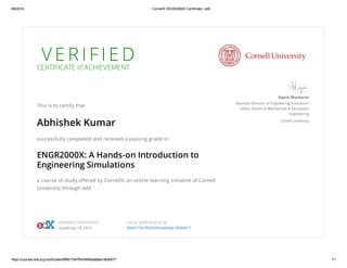 8/6/2016 CornellX ENGR2000X Certificate | edX
https://courses.edx.org/certificates/f96f4170e7f0434994da8aee18b9d077 1/1
V E R I F I E DCERTIFICATE of ACHIEVEMENT
This is to certify that
Abhishek Kumar
successfully completed and received a passing grade in
ENGR2000X: A Hands-on Introduction to
Engineering Simulations
a course of study offered by CornellX, an online learning initiative of Cornell
University through edX.
Rajesh Bhaskaran
Swanson Director of Engineering Simulation
Sibley School of Mechanical & Aerospace
Engineering
Cornell University
VERIFIED CERTIFICATE
Issued July 18, 2016
VALID CERTIFICATE ID
f96f4170e7f0434994da8aee18b9d077
 