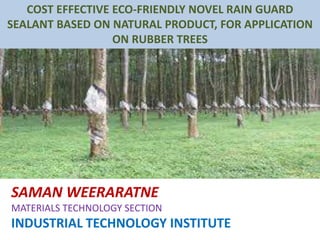 SAMAN WEERARATNE
MATERIALS TECHNOLOGY SECTION
INDUSTRIAL TECHNOLOGY INSTITUTE
COST EFFECTIVE ECO-FRIENDLY NOVEL RAIN GUARD
SEALANT BASED ON NATURAL PRODUCT, FOR APPLICATION
ON RUBBER TREES
 