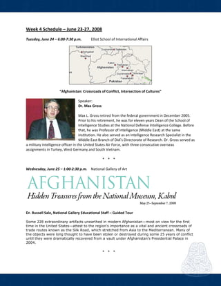  
Week 4 Schedule – June 23‐27, 2008 
Tuesday, June 24 – 6:00‐7:30 p.m.  Elliot School of International Affairs   
 
“Afghanistan: Crossroads of Conflict, Intersection of Cultures” 
 
Speaker: 
Dr. Max Gross 
 
Max L. Gross retired from the federal government in December 2005. 
Prior to his retirement, he was for eleven years Dean of the School of 
Intelligence Studies at the National Defense Intelligence College. Before 
that, he was Professor of Intelligence (Middle East) at the same 
institution. He also served as an Intelligence Research Specialist in the 
Middle East Branch of DIA’s Directorate of Research. Dr. Gross served as 
a military intelligence officer in the United States Air Force, with three consecutive overseas 
assignments in Turkey, West Germany and South Vietnam. 
 
* * *  
 
Wednesday, June 25 – 1:00‐2:30 p.m.  National Gallery of Art  
Dr. Russell Sale, National Gallery Educational Staff – Guided Tour   
Some 228 extraordinary artifacts unearthed in modern Afghanistan—most on view for the first
time in the United States—attest to the region's importance as a vital and ancient crossroads of
trade routes known as the Silk Road, which stretched from Asia to the Mediterranean. Many of
the objects were long thought to have been stolen or destroyed during some 25 years of conflict
until they were dramatically recovered from a vault under Afghanistan’s Presidential Palace in
2004. 
 
* * *  
 
 
