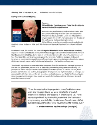  
Thursday, June 26 –  6:00‐7:30 p.m.     Middle East Institute Courtyard 
 
Evening Book Launch and Signing  
 
 
Speaker:  
Richard Clarke, Your Government Failed You: Breaking the 
Cycle of National Security Disasters  
 
Richard Clarke, the former counterterrorism czar for both 
Bill Clinton and George W. Bush, is the one person who 
knows more about Usama bin Laden and al Qaeda than 
anyone else in this country. He has devoted two decades of 
his professional life to combating terrorism.  
Richard Clarke served seven presidents and worked inside 
the White House for George H.W. Bush, Bill Clinton, and George W. Bush until he resigned in March 
2003.  
 
Clarke's first book, the number one bestseller Against All Enemies: Inside America's War on Terror, 
explained how the United States had stumbled into a struggle with violent Islamist extremists. Now, in 
Your Government Failed You, Clarke looks at why these unconscionable failures have continued and 
how America and the world can succeed against the terrorists.  Yet Clarke also goes far beyond 
terrorism, to examine an inexcusable chain of recurring U.S. government disasters. Despite the lessons 
of Vietnam, there is Iraq. A trail of intelligence failures litters the Washington landscape. 
 
“This book is my attempt to understand what happened after 9/11 and answer the larger question of 
why the U.S. government, despite all of its resources, performs so poorly at national security. The 
problems lie in how we as a nation have decided to conduct the process of national security, from 
problem identification and analysis, through policy development and implementation, to oversight and 
accountability. We have allowed the role of partisan politics to expand and that of professional public 
sector management to atrophy. As a result, we repeatedly misdiagnose the problems we face and 
prescribe the wrong cures.” 
 
 
 
 
"From lectures by leading experts to one‐of‐a‐kind museum 
visits and embassy tours, we were constantly provided 
experiences that are only possible in Washington, DC.  I was 
very satisfied with my internship placement, and the robust 
programming scheduled by the National Council ensured that 
our learning opportunities were never limited to ‘nine to five.’"  
 
― Brad Bosserman, Aquinas College (Michigan) 
 
 
 