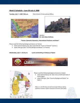  
Week 5 Schedule – June 30‐July 4, 2008 
Tuesday, July 1 – 6:00‐7:30 p.m.  Elliot School of International Affairs  
   
 
Speaker: 
Dr. John Duke Anthony 
 
“Yemen: Domestic Dynamics, International Positions and Roles” 
 
Please read the following background pieces on Yemen: 
www.yemenembassy.org  [See especially the “Issues of Interest” section.] 
www.state.gov [See “Country Background Notes” on Yemen] 
 
 
Wednesday, July 2 ‐ 12:15 p.m.            Lunch and briefing at Embassy of Qatar 
 
 
 
 
    Please read the following background pieces on Qatar: 
www.qatarembassy.net  [See menu at left‐hand side of 
home page.] 
www.state.gov  [See “Country Background Notes” on 
Qatar.] 
 
 
 
        Map: on‐ and off‐shore oil and natural gas fields as well as                                                
 pipelines located in Qatar’s Exclusive Economic Zone [EEZ]. 
 
 