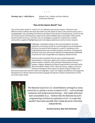  
* * *  
 
Thursday, July 3 – 1:00‐2:30 p.m.  Museum Tour ‐ Sackler and Freer Galleries 
        Smithsonian Museum 
 
 
“Arts of the Islamic World” Tour  
 
"Arts of the Islamic world" or "Islamic art" are relatively recent terms coined in reference to the 
different artistic traditions that have flourished since the advent of Islam in the seventh century over a 
vast geographic area extending from Morocco and Spain to the islands of Southeast Asia. As heirs to the 
rich visual cultures of the Byzantine empire of the eastern Mediterranean world (342–1453) and the 
Sasanian Empire of Iran (ca. 224–651), the arts emerged as a powerful, creative force in Islamic 
communities, capable of highlighting secular and religious objectives as well as human impulses. 
 
Calligraphy, or beautiful writing, is the most revered form of artistic 
expression in the Islamic world, for it was through the act of writing that 
the Koran, the word of God revealed in a series of revelations to the 
Prophet Muhammad, was recorded and given visual form. Consequently, 
the Arabic script was continuously refined and imaginatively embellished 
to become the most recognizable and ubiquitous symbol of Islam. 
Contrary to the assumption that the Koran prohibits figurative 
representation, it only warns against the creation and worship of idols to 
prevent idolatry. Fueled by more orthodox interpretations of Islam, 
however, religious disapproval of figural representation took hold shortly 
after the Prophet's death in 632. In general, Korans, religious structures, 
and the furnishings for these spaces are devoid of figural imagery and 
adorned primarily with abstract motifs and calligraphy. In part, the religious prohibitions encouraged the 
development of a distinct abstract decorative language that became another principle feature of the 
arts of the Islamic world.
 
 
 
The National Council on U.S.‐Arab Relations arranged so many 
events for us, giving us access to places in D.C. – such as foreign 
embassies and Congressional hearings – that might otherwise 
been unavailable to us.  I believe that the National Council’s 
programming enriched my experience in D.C. in a way that 
wouldn’t have been possible had I simply found an internship 
independently. 
 
                              Veronica Corsaro, New York University
 
