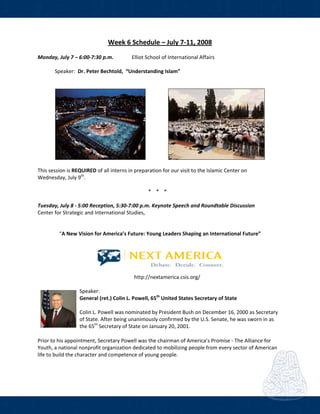  
Week 6 Schedule – July 7‐11, 2008 
 
Monday, July 7 – 6:00‐7:30 p.m.  Elliot School of International Affairs  
 
        Speaker:  Dr. Peter Bechtold,  “Understanding Islam”  
 
 
     
 
This session is REQUIRED of all interns in preparation for our visit to the Islamic Center on 
Wednesday, July 9th
.   
 
* * *  
     
Tuesday, July 8 ‐ 5:00 Reception, 5:30‐7:00 p.m. Keynote Speech and Roundtable Discussion 
Center for Strategic and International Studies,  
 
   
“A New Vision for America’s Future: Young Leaders Shaping an International Future” 
   
 
           http://nextamerica.csis.org/ 
 
Speaker: 
General (ret.) Colin L. Powell, 65th
 United States Secretary of State 
   
Colin L. Powell was nominated by President Bush on December 16, 2000 as Secretary 
of State. After being unanimously confirmed by the U.S. Senate, he was sworn in as 
the 65th
 Secretary of State on January 20, 2001.  
Prior to his appointment, Secretary Powell was the chairman of America’s Promise ‐ The Alliance for 
Youth, a national nonprofit organization dedicated to mobilizing people from every sector of American 
life to build the character and competence of young people.  
 