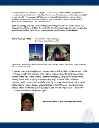  
Secretary Powell was a professional soldier for 35 years, during which time he held myriad command 
and staff positions and rose to the rank of Four‐Star General.  His last assignment, from October 1, 1989 
to September 30, 1993, was as the 12th
 Chairman of the Joint Chiefs of Staff, the highest military 
position in the Department of Defense. During this time, he oversaw 28 crises, including Operation 
Desert Storm in the victorious 1991 Persian Gulf War.  
 
NOTE:  We strongly encourage our interns to become directly involved in the “Next America” issue 
dialogue being undertaken by CSIS.  The web link for this interactive dialogue on critical foreign policy 
issues facing the United States and any new presidential administration is included above. 
 
* * *  
 
Wednesday, July 9 – 12:15   Islamic Center of Washington, D.C.  
2551 Massachusetts Avenue, NW             
 
      
 
We will meet with religious leaders of the Islamic Center and will stay for the mid‐day prayer scheduled 
for 1:14 p.m. on this date.    
 
"I always viewed Arab civilization with an open mind, yet I did not know, nor could 
I fully appreciate, the nuances of an Islamic culture. This internship experience, 
especially the visit to the Islamic Center and mosque, has greatly impacted my 
view of Islam.  I did not fully appreciate the ways in which faith traditions, 
cultures, politics, economics, and the need for security interact in people’s – and 
policymakers’ ‐ lives.  Deeper understanding of the differences and similarities 
between faith traditions is vital if relations are ever to be peaceful.  I now view 
U.S.‐Arab relations in a different light.” 
     
 
 
  Nicoletta Barbera, St. Mary's College (Maryland) 
 