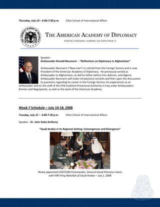  
Thursday, July 10 – 6:00‐7:30 p.m.  Elliot School of International Affairs     
 
 
 
 
Speaker: 
Ambassador Ronald Neumann  ‐ “Reflections on Diplomacy in Afghanistan” 
 
Ambassador Neumann (“New‐man”) is retired from the Foreign Service and is now 
President of the American Academy of Diplomacy.  He previously served as 
Ambassador to Afghanistan, as did his father before him, Bahrain, and Algeria.  
Ambassador Neumann will make introductory remarks and then open the discussions 
to questions regarding his career in the Foreign Service, his experiences as an 
ambassador and on the staff of the CPA‐Coalition Provisional Authority in Iraq under Ambassadors 
Bremer and Negroponte, as well as the work of the American Academy. 
 
 
 
 
Week 7 Schedule – July 14‐18, 2008 
Tuesday, July 15 –  6:00‐7:30 p.m.  Elliot School of International Affairs  
 
Speaker:  Dr. John Duke Anthony  
 
“Saudi Arabia in Its Regional Setting: Convergences and Divergence” 
 
Newly appointed CENTCOM Commander, General David Petraeus meets 
with HRH King Abdullah of Saudi Arabia – July 1, 2008 
 