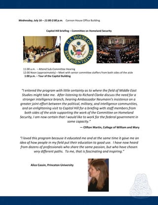  
Wednesday, July 16 – 11:00‐2:00 p.m.    Cannon House Office Building  
                  
 
Capitol Hill briefing – Committee on Homeland Security 
    
 
  11:00 a.m.  − Attend Sub‐Committee Hearing 
  12:00 Noon (approximately) – Meet with senior committee staffers from both sides of the aisle 
    1:00 p.m. − Tour of the Capitol Building 
 
 
 
“I entered the program with little certainty as to where the field of Middle East 
Studies might take me.  After listening to Richard Clarke discuss the need for a 
stronger intelligence branch, hearing Ambassador Neumann's insistence on a 
greater joint effort between the political, military, and intelligence communities, 
and an enlightening visit to Capitol Hill for a briefing with staff members from 
both sides of the aisle supporting the work of the Committee on Homeland 
Security, I am now certain that I would like to work for the federal government in 
some capacity.” 
 
― Clifton Martin, College of William and Mary 
 
 “I loved this program because it educated me and at the same time it gave me an 
idea of how people in my field put their education to good use.  I have now heard 
from dozens of professionals who share the same passion, but who have chosen 
very different paths.  To me, that is fascinating and inspiring.” 
 
Alice Cassin, Princeton University  
 
 
 
 
 