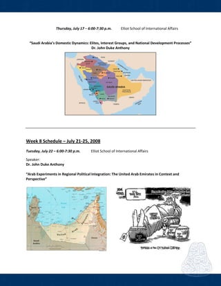  
Thursday, July 17 – 6:00‐7:30 p.m.  Elliot School of International Affairs  
 
     
“Saudi Arabia’s Domestic Dynamics: Elites, Interest Groups, and National Development Processes” 
Dr. John Duke Anthony 
 
 
 
 
 
Week 8 Schedule – July 21‐25, 2008 
Tuesday, July 22 – 6:00‐7:30 p.m.   Elliot School of International Affairs  
Speaker: 
Dr. John Duke Anthony  
 
“Arab Experiments in Regional Political Integration: The United Arab Emirates in Context and 
Perspective” 
 
 
 