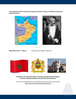  
 
“The Sultanate of Oman: A Study in the Dynamics of Culture, History, and Matters of Faith and 
Spiritual Devotion” 
 
         
 
* * *  
 
Wednesday, July 23  ‐ 2:30 p.m.     Embassy of the Kingdom of Morocco 
     
  
   
                    
     
HOSTED BY: Ms. Aicha Afifi, Minister Counselor and Deputy Chief of Mission 
“A History of Relations Between the United States and Morocco” 
 
To learn more about Morocco and its foreign policy in advance of your visit see: 
http://www.dcusa.themoroccanembassy.com/ 
 
 