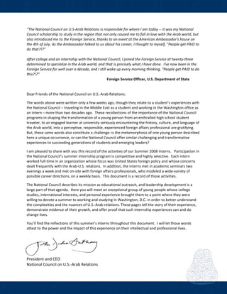 
“The National Council on U.S‐Arab Relations is responsible for where I am today ‐‐ it was my National 
Council scholarship to study in the region that not only caused me to fall in love with the Arab world, but 
also introduced me to the Foreign Service, thanks to an event at the American Ambassador's house on 
the 4th of July. As the Ambassador talked to us about his career, I thought to myself, "People get PAID to 
do that?!?"   
 
After college and an internship with the National Council, I joined the Foreign Service at twenty‐three 
determined to specialize in the Arab world, and that is precisely what I have done.  I've now been in the 
Foreign Service for well over a decade, and I still wake up every morning thinking, "People get PAID to do 
this?!?" 
                    Foreign Service Officer, U.S. Department of State   
 
 
Dear Friends of the National Council on U.S.‐Arab Relations: 
 
The words above were written only a few weeks ago, though they relate to a student’s experiences with 
the National Council − traveling in the Middle East as a student and working in the Washington office as 
an intern – more than two decades ago.  These recollections of the importance of the National Council 
programs in shaping the transformation of a young person from an enthralled high school student 
traveler, to an engaged learner at university seriously encountering the history, culture, and language of 
the Arab world, into a perceptive, responsible, experienced foreign affairs professional are gratifying.  
But, these same words also constitute a challenge: is the metamorphosis of one young person described 
here a unique occurrence, or can the National Council offer similar challenging and transformative 
experiences to succeeding generations of students and emerging leaders? 
 
I am pleased to share with you this record of the activities of our Summer 2008 interns.   Participation in 
the National Council’s summer internship program is competitive and highly selective.  Each intern 
worked full‐time in an organization whose focus was United States foreign policy and whose concerns 
dealt frequently with the Arab‐U.S. relations.  In addition, the interns met in academic seminars two 
evenings a week and met on‐site with foreign affairs professionals, who modeled a wide‐variety of 
possible career directions, on a weekly basis.  This document is a record of those activities.     
 
The National Council describes its mission as educational outreach, and leadership development is a 
large part of that agenda.  Here you will meet an exceptional group of young people whose college 
studies, international interests, and personal experience brought them to a point where they were 
willing to devote a summer to working and studying in Washington, D.C. in order to better understand 
the complexities and the nuances of U.S.‐Arab relations. These pages tell the story of their experience, 
demonstrate evidence of their growth, and offer proof that such internship experiences can and do 
change lives. 
 
You’ll find the reflections of this summer’s interns throughout this document.  I will let those words 
attest to the power and the impact of this experience on their intellectual and professional lives. 
 
 
 
 
President and CEO 
National Council on U.S.‐Arab Relations 
 