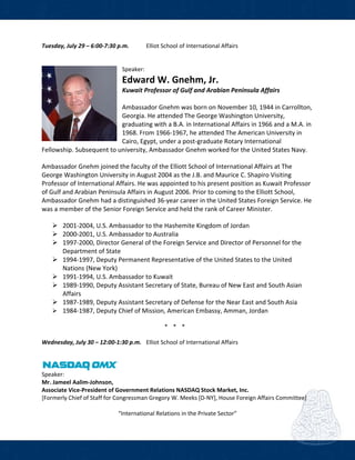  
Tuesday, July 29 – 6:00‐7:30 p.m.   Elliot School of International Affairs  
 
 
Speaker: 
Edward W. Gnehm, Jr. 
Kuwait Professor of Gulf and Arabian Peninsula Affairs 
 
Ambassador Gnehm was born on November 10, 1944 in Carrollton, 
Georgia. He attended The George Washington University, 
graduating with a B.A. in International Affairs in 1966 and a M.A. in 
1968. From 1966‐1967, he attended The American University in 
Cairo, Egypt, under a post‐graduate Rotary International 
Fellowship. Subsequent to university, Ambassador Gnehm worked for the United States Navy.  
Ambassador Gnehm joined the faculty of the Elliott School of International Affairs at The 
George Washington University in August 2004 as the J.B. and Maurice C. Shapiro Visiting 
Professor of International Affairs. He was appointed to his present position as Kuwait Professor 
of Gulf and Arabian Peninsula Affairs in August 2006. Prior to coming to the Elliott School, 
Ambassador Gnehm had a distinguished 36‐year career in the United States Foreign Service. He 
was a member of the Senior Foreign Service and held the rank of Career Minister.  
2001‐2004, U.S. Ambassador to the Hashemite Kingdom of Jordan  
2000‐2001, U.S. Ambassador to Australia  
1997‐2000, Director General of the Foreign Service and Director of Personnel for the 
Department of State  
1994‐1997, Deputy Permanent Representative of the United States to the United 
Nations (New York)  
1991‐1994, U.S. Ambassador to Kuwait  
1989‐1990, Deputy Assistant Secretary of State, Bureau of New East and South Asian 
Affairs  
1987‐1989, Deputy Assistant Secretary of Defense for the Near East and South Asia 
1984‐1987, Deputy Chief of Mission, American Embassy, Amman, Jordan 
 
* * *  
 
Wednesday, July 30 – 12:00‐1:30 p.m.   Elliot School of International Affairs  
      
Speaker: 
Mr. Jameel Aalim‐Johnson,  
Associate Vice‐President of Government Relations NASDAQ Stock Market, Inc. 
[Formerly Chief of Staff for Congressman Gregory W. Meeks [D‐NY], House Foreign Affairs Committee] 
 
“International Relations in the Private Sector” 
 