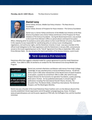  
 
Thursday, July 31– 6:00‐7:30 p.m.    The New America Foundation 
           
Daniel Levy          
Senior Fellow; Director, Middle East Policy Initiative – The New America 
Foundation  
Senior Fellow; Director of Prospects for Peace Initiative – The Century Foundation 
 
Daniel Levy is a Senior Fellow and Director of the Middle East Initiative at the New 
America Foundation and a Senior Fellow and Director of the Prospects for Peace 
Initiative at The Century Foundation.  During the Barak Government, Levy worked 
in the Israeli Prime Minister's Office as special adviser and head of Jerusalem 
Affairs, following which he worked as senior policy adviser to then Israeli Minister of Justice, Yossi Beilin.  
In this capacity he was responsible for coordinating policy on various issues including peace 
negotiations, civil and human rights, and the Palestinian minority in Israel.  Levy was a member of the 
official Israeli delegation to the Taba negotiations with the Palestinians in January 2001, and previously 
served on the Israeli negotiating team to the "Oslo B" Agreement from May to September 1995, under 
Prime Minister Rabin.  He also served as the lead Israeli drafter of the Geneva Initiative, a joint Israeli‐
Palestinian effort that suggests a detailed model for a peace agreement to end the Israeli‐Palestinian 
conflict.  From 2003 to 2004, he worked as an analyst for the International Crisis Group Middle East 
Program.  
 
Daniel Levy received a Bachelors and Masters with Honors from King's College, 
Cambridge; he was awarded prizes in Social and Political Science.  He left the 
UK for Israel in 1991 when elected Chair of the World Union of Jewish Students 
in Jerusalem, a position he served from 1991 to 1994, after which he was 
Projects Director for the Economic Co‐operation Foundation, a policy planning 
think‐tank in Tel Aviv.  He has published extensively in a broad range of 
publications including The International Herald Tribune, Ha'aretz, The 
Jerusalem Post, The Boston Globe, United Press International, The American 
Prospect, and The Washington Monthly.  
 
Daniel Levy was a founder of the Israel‐Palestinian Peace Coalition and is on the Advisory Board of the 
recently established J Street organization and of the global campaigning group, Avaaz. His blog is 
www.prospectsforpeace.com and he posts regularly at TPM Café, the Huffington Post, and the Guardian 
Unlimited. 
 