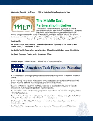  
Wednesday, August 6  ‐ 10:00 a.m.  Visit to the United States Department of State 
           
The Middle East 
Partnership Initiative 
   "America will stand with the allies of freedom to support 
democratic movements in the Middle East and beyond ... Our aim is 
to build and preserve a community of free and independent 
nations, with governments that answer to their citizens, and reflect their own cultures. And because 
democracies respect their own people and their neighbors, the advance of freedom will lead to peace."   
                                        ‐ President George W. Bush, State of the Union Speech, February 2, 2005 
Meeting with: 
 
Mr. Walter Douglas, Director of the Office of Press and Public Diplomacy for the Bureau of Near 
Eastern Affairs, U.S. Department of State 
 
Ms. Shahira Tewfik, Public Affairs Special Assistant, Office of the Middle East Partnership Initiative 
  
Ms. Trudie Thompson, Foreign Service Recruitment Officer.  
 
Thursday, August 7 – 6:00‐7:30 p.m.    Elliot School of International Affairs  
 
 
 
ATFP advocates the following six principles towards a fair and lasting solution to the Israeli‐Palestinian 
conflict:  
 
1. Two sovereign states—Israel and Palestine—living side by side in peace and security based on the 
borders of June 4, 1967 with mutually agreed upon territorial adjustments. 
 
2. An end to the Israeli occupation and the evacuation of all Israeli settlements, save for equitable 
arrangements mutually agreed upon by the negotiating parties. 
 
3. A just solution for the Palestinian refugee problem, in accordance with international legality and the 
relevant UN resolutions. 
 
4. A shared Jerusalem open to all faiths, serving as the capital of two states, providing for the fulfillment 
of the political aspirations of both the Palestinian and Israeli peoples. 
 
5. Full acceptance of Israel by all Arab states, and normalized diplomatic and economic relations 
throughout the region. 
 
6. A "Marshall Plan" style package of aid and investment for Palestine and the new Middle East. 
 
 