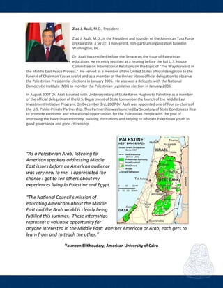  
Ziad J. Asali, M.D., President 
 
Ziad J. Asali, M.D., is the President and founder of the American Task Force 
on Palestine, a 501(c) 3 non‐profit, non‐partisan organization based in 
Washington, DC. 
 
Dr. Asali has testified before the Senate on the issue of Palestinian 
education. He recently testified at a hearing before the full U.S. House 
Committee on International Relations on the topic of “The Way Forward in 
the Middle East Peace Process.”  He served as a member of the United States official delegation to the 
funeral of Chairman Yasser Arafat and as a member of the United States official delegation to observe 
the Palestinian Presidential elections in January 2005.  He also was a delegate with the National 
Democratic Institute (NDI) to monitor the Palestinian Legislative election in January 2006. 
 
In August 2007 Dr. Asali traveled with Undersecretary of State Karen Hughes to Palestine as a member 
of the official delegation of the U.S. Department of State to monitor the launch of the Middle East 
Investment Initiative Program. On December 3rd, 2007 Dr. Asali was appointed one of four co‐chairs of 
the U.S. Public‐Private Partnership. This Partnership was launched by Secretary of State Condoleeza Rice 
to promote economic and educational opportunities for the Palestinian People with the goal of 
improving the Palestinian economy, building institutions and helping to educate Palestinian youth in 
good governance and good citizenship. 
 
 
 
 
 
“As a Palestinian Arab, listening to 
American speakers addressing Middle 
East issues before an American audience 
was very new to me.  I appreciated the 
chance I got to tell others about my 
experiences living in Palestine and Egypt. 
 
“The National Council’s mission of 
educating Americans about the Middle 
East and the Arab world is clearly being 
fulfilled this summer.  These internships 
represent a valuable opportunity for 
anyone interested in the Middle East; whether American or Arab, each gets to 
learn from and to teach the other.”  
 
Yasmeen El Khoudary, American University of Cairo 
 