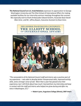  
The National Council on U.S.‐Arab Relations expresses its appreciation to George 
Washington University and The Elliot School of International Affairs for making 
available facilities for our internship seminar meetings throughout the summer.  
We especially wish to thank Ambassador Edward Gnehm, Associate Dean David 
Allen Grier, and Mr. Jeffrey Bowen, Executive Assistant to Dean Grier. 
 
 
 
“The camaraderie of the National Council staff and interns was a positive part of 
my experience.  I was able to develop better interpersonal skills, improved writing 
skills, and a stronger sense of self.  More than a year has passed since that 
experience, but I still think about how much I learned from my internship and keep 
in contact with the staff and interns who helped me grow during and after my 
time in Washington, D.C.”
― Robert Lyons, Augustana College (Illinois), 2007 Intern 
 
 