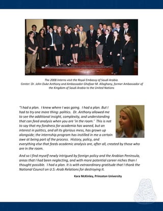  
 
The 2008 Interns visit the Royal Embassy of Saudi Arabia. 
 Center: Dr. John Duke Anthony and Ambassador Ghafaar M. Allaghany, former Ambassador of 
the Kingdom of Saudi Arabia to the United Nations 
 
 
“I had a plan.  I knew where I was going.  I had a plan. But I 
had to try one more thing: politics.  Dr. Anthony allowed me 
to see the additional insight, complexity, and understanding 
that can feed analysis when you are ‘in the room.’  This is not 
to say that my fondness for academia has waned, but an 
interest in politics, and all its glorious mess, has grown up 
alongside; the internship program has instilled in me a certain 
awe at being part of the process.  History, policy, and 
everything else that feeds academic analysis are, after all, created by those who 
are in the room.  
And so I find myself newly intrigued by foreign policy and the Arabian Peninsula, 
areas that I had been neglecting, and with more potential career niches than I 
thought possible.  I had a plan. It is with extraordinary gratitude that I thank the 
National Council on U.S.‐Arab Relations for destroying it. 
 
                                                                            Kara McKinley, Princeton University 
 
 
 