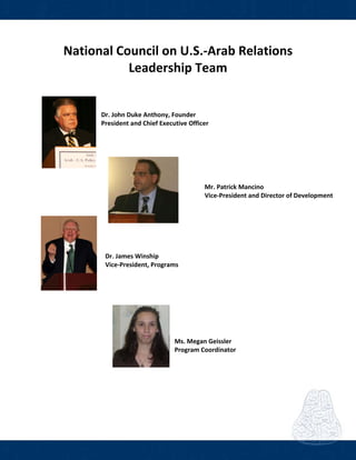  
National Council on U.S.‐Arab Relations 
Leadership Team 
 
 
Dr. John Duke Anthony, Founder 
President and Chief Executive Officer 
 
 
 
      Mr. Patrick Mancino 
      Vice‐President and Director of Development 
 
 
 
  Dr. James Winship                                     
  Vice‐President, Programs
             
 
               Ms. Megan Geissler
                 Program Coordinator 
 
           
 