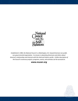 
 
Established in 1983, the National Council is a Washington, D.C.‐based American non‐profit, 
non‐governmental organization.  Its mission is educating Americans and others about 
America’s relationships and interests with the Arab and Islamic worlds.  A fuller description of 
the Council’s numerous projects, programs, events, and activities can be accessed at: 
www.ncusar.org
 