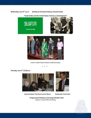  
Wednesday, June 4th
 1 p.m.   Briefing at the Royal Embassy of Saudi Arabia 
 
“Saudi Arabia and the United States: Partners in Development” 
     
 
 
Interns model Saudi Arabian traditional garb 
 
* * *  
 
Thursday, June 5th
 12:30 p.m.      
          
                   Representatives Tom Davis and Jim Moran             Ambassador Ford Fraker 
      Congressional Briefing on Sovereign Wealth Funds 
Rayburn House Office Building 
 
   
 