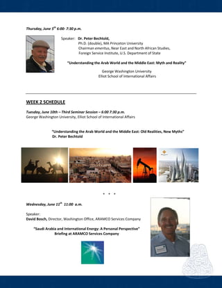  
Thursday, June 5th
 6:00‐ 7:30 p.m. 
    
    Speaker:   Dr. Peter Bechtold,    
                       Ph.D. (double), MA Princeton University        
                  Chairman emeritus, Near East and North African Studies, 
         Foreign Service Institute, U.S. Department of State 
 
“Understanding the Arab World and the Middle East: Myth and Reality” 
 
George Washington University 
                                    Elliot School of International Affairs 
                                     
 
 
 
WEEK 2 SCHEDULE  
Tuesday, June 10th – Third Seminar Session – 6:00 7:30 p.m.     
George Washington University, Elliot School of International Affairs  
   
     
 “Understanding the Arab World and the Middle East: Old Realities, New Myths”  
      Dr. Peter Bechtold   
 
 
 
* * *  
 
Wednesday, June 11th
  11:00  a.m.   
 
Speaker:  
David Bosch, Director, Washington Office, ARAMCO Services Company 
 
“Saudi Arabia and International Energy: A Personal Perspective” 
Briefing at ARAMCO Services Company            
 
 