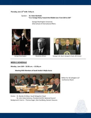  
Thursday, June 12th
 6:00‐ 7:30 p.m.    
             
      Speaker:     Dr. Peter Bechtold 
             “U.S. Foreign Policy Toward the Middle East: From GW to GW” 
 
        George Washington University 
          Elliot School of International Affairs  
           
  
 
 
                                  
 
           George Washington                           Woodrow Wilson                    George H.W. Bush, George W. Bush, Bill Clinton 
 
 
WEEK 3 SCHEDULE  
Monday,  June 16th – 10:30 a.m. – 12:30 p.m 
            Meeting With Members of Saudi Arabia’s Majlis Asura 
 
Wilkie Farr & Gallagher LLP 
 Conference Room 
 
 
   
 
Center:   Dr. Bandar Al‐Aiban, Saudi Delegation Head 
    Dr. John Duke Anthony, President & CEO, National Council 
Background: Interns – Thomas Eager, Glen Sandberg, Raneen Hassuna 
 
 
 