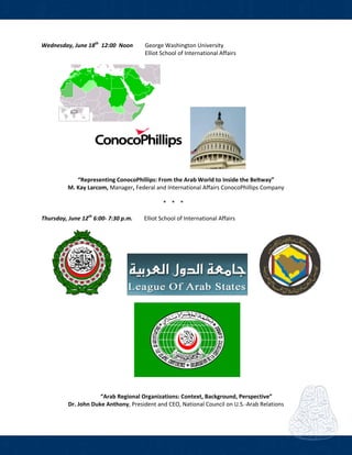  
Wednesday, June 18th
  12:00  Noon    George Washington University 
        Elliot School of International Affairs 
 
                  
 
 
 
 
 
 
 
“Representing ConocoPhillips: From the Arab World to Inside the Beltway” 
M. Kay Larcom, Manager, Federal and International Affairs ConocoPhillips Company 
 
* * *  
 
Thursday, June 12th
 6:00‐ 7:30 p.m.           Elliot School of International Affairs 
   
   
 
 
“Arab Regional Organizations: Context, Background, Perspective” 
Dr. John Duke Anthony, President and CEO, National Council on U.S.‐Arab Relations 
 