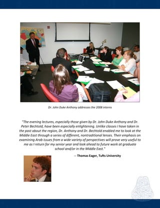  
 
 
Dr. John Duke Anthony addresses the 2008 interns 
 
"The evening lectures, especially those given by Dr. John Duke Anthony and Dr. 
Peter Bechtold, have been especially enlightening. Unlike classes I have taken in 
the past about the region, Dr. Anthony and Dr. Bechtold enabled me to look at the 
Middle East through a series of different, nontraditional lenses. Their emphasis on 
examining Arab issues from a wide variety of perspectives will prove very useful to 
me as I return for my senior year and look ahead to future work at graduate 
school and/or in the Middle East." 
― Thomas Eager, Tufts University    
 