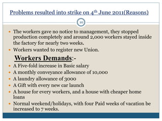 Problems resulted into strike on 4th June 2011(Reasons)
 The workers gave no notice to management, they stopped
production completely and around 2,000 workers stayed inside
the factory for nearly two weeks.
 Workers wanted to register new Union.
Workers Demands:-
 A Five-fold increase in Basic salary
 A monthly conveyance allowance of 10,000
 A laundry allowance of 3000
 A Gift with every new car launch
 A house for every workers, and a house with cheaper home
loans
 Normal weekend/holidays, with four Paid weeks of vacation be
increased to 7 weeks.
10
 