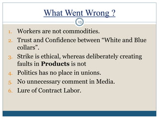 What Went Wrong ?
1. Workers are not commodities.
2. Trust and Confidence between “White and Blue
collars”.
3. Strike is ethical, whereas deliberately creating
faults in Products is not
4. Politics has no place in unions.
5. No unnecessary comment in Media.
6. Lure of Contract Labor.
13
 