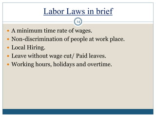 Labor Laws in brief
 A minimum time rate of wages.
 Non-discrimination of people at work place.
 Local Hiring.
 Leave without wage cut/ Paid leaves.
 Working hours, holidays and overtime.
14
 