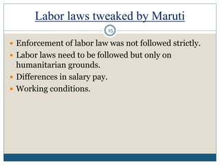 Labor laws tweaked by Maruti
 Enforcement of labor law was not followed strictly.
 Labor laws need to be followed but only on
humanitarian grounds.
 Differences in salary pay.
 Working conditions.
15
 